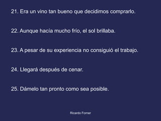 21. Era un vino tan bueno que decidimos comprarlo.

22. Aunque hacía mucho frío, el sol brillaba.

23. A pesar de su experiencia no consiguió el trabajo.

24. Llegará después de cenar.

25. Dámelo tan pronto como sea posible.

Ricardo Forner

 