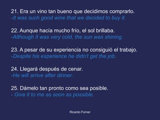 21. Era un vino tan bueno que decidimos comprarlo.
-It was such good wine that we decided to buy it.
22. Aunque hacía mucho frío, el sol brillaba.
-Although it was very cold, the sun was shining.
23. A pesar de su experiencia no consiguió el trabajo.
-Despite his experience he didn’t get the job.
24. Llegará después de cenar.
-He will arrive after dinner.
25. Dámelo tan pronto como sea posible.
- Give it to me as soon as possible.

Ricardo Forner

 