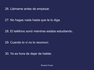 26. Llámame antes de empezar.

27. No hagas nada hasta que te lo diga.

28. El teléfono sonó mientras estaba estudiando.

29. Cuando lo vi no lo reconocí.

30. Ya es hora de dejar de hablar.

Ricardo Forner

 