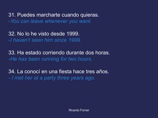 31. Puedes marcharte cuando quieras.
-You can leave whenever you want.
32. No lo he visto desde 1999.
-I haven’t seen him since 1999.

33. Ha estado corriendo durante dos horas.
-He has been running for two hours.
34. La conocí en una fiesta hace tres años.
- I met her at a party three years ago.

Ricardo Forner

 