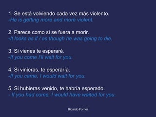 1. Se está volviendo cada vez más violento.
-He is getting more and more violent.
2. Parece como si se fuera a morir.
-It looks as if / as though he was going to die.
3. Si vienes te esperaré.
-If you come I’ll wait for you.
4. Si vinieras, te esperaría.
-If you came, I would wait for you.

5. Si hubieras venido, te habría esperado.
- If you had come, I would have waited for you.
Ricardo Forner

 
