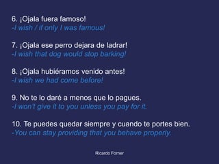 6. ¡Ojala fuera famoso!
-I wish / if only I was famous!
7. ¡Ojala ese perro dejara de ladrar!
-I wish that dog would stop barking!
8. ¡Ojala hubiéramos venido antes!
-I wish we had come before!
9. No te lo daré a menos que lo pagues.
-I won’t give it to you unless you pay for it.

10. Te puedes quedar siempre y cuando te portes bien.
-You can stay providing that you behave properly.
Ricardo Forner

 