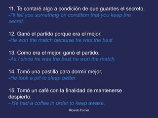 11. Te contaré algo a condición de que guardes el secreto.
-I’ll tell you something on condition that you keep the
secret.
12. Ganó el partido porque era el mejor.
-He won the match because he was the best.
13. Como era el mejor, ganó el partido.
-As / since he was the best he won the match.
14. Tomó una pastilla para dormir mejor.
-He took a pill to sleep better.

15. Tomó un café con la finalidad de mantenerse
despierto.
- He had a coffee in order to keep awake.
Ricardo Forner

 