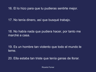 16. El lo hizo para que tu pudieras sentirte mejor.

17. No tenía dinero, así que busqué trabajo.

18. No había nada que pudiera hacer, por tanto me
marché a casa.

19. Es un hombre tan violento que todo el mundo le
teme.
20. Ella estaba tan triste que tenía ganas de llorar.
Ricardo Forner

 