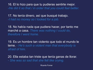 16. El lo hizo para que tu pudieras sentirte mejor.
-He did it so that / in order that you could feel better.
17. No tenía dinero, así que busqué trabajo.
-I had no money so I looked for a job.

18. No había nada que pudiera hacer, por tanto me
marché a casa. There was nothing I could do,
therefore I went home.
19. Es un hombre tan violento que todo el mundo le
teme. - He’s such a violent man that everybody is
afraid of him.
20. Ella estaba tan triste que tenía ganas de llorar.
- She was so sad that she felt like crying.
Ricardo Forner

 