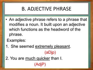 B. ADJECTIVE PHRASE
• An adjective phrase refers to a phrase that
modifies a noun. It built upon an adjective
which functions as the headword of the
phrase.
Examples:
1. She seemed extremely pleasant.
(aDjp)
2. You are much quicker than I.
(AdjP)
 