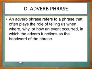 D. ADVERB PHRASE
• An adverb phrase refers to a phrase that
often plays the role of telling us when ,
where, why, or how an event occurred, in
which the adverb functions as the
headword of the phrase.
 