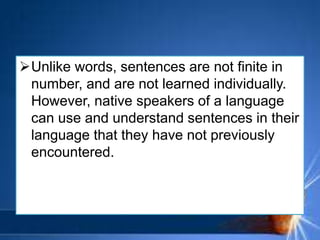 Unlike words, sentences are not finite in
number, and are not learned individually.
However, native speakers of a language
can use and understand sentences in their
language that they have not previously
encountered.
 