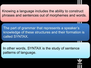 Knowing a language includes the ability to construct
phrases and sentences out of morphemes and words.
The part of grammar that represents a speaker’s
knowledge of these structures and their formation is
called SYNTAX.
In other words, SYNTAX is the study of sentence
patterns of language.
 