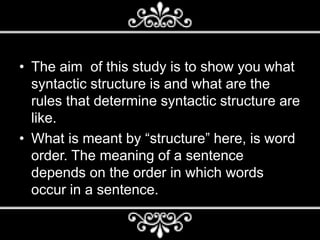 • The aim of this study is to show you what
syntactic structure is and what are the
rules that determine syntactic structure are
like.
• What is meant by “structure” here, is word
order. The meaning of a sentence
depends on the order in which words
occur in a sentence.
 