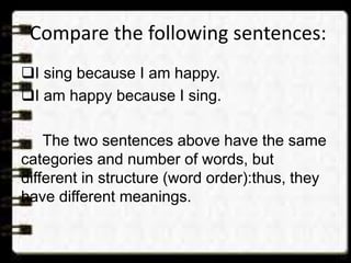 Compare the following sentences:
I sing because I am happy.
I am happy because I sing.
The two sentences above have the same
categories and number of words, but
different in structure (word order):thus, they
have different meanings.
 