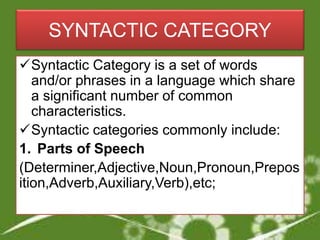 SYNTACTIC CATEGORY
Syntactic Category is a set of words
and/or phrases in a language which share
a significant number of common
characteristics.
Syntactic categories commonly include:
1. Parts of Speech
(Determiner,Adjective,Noun,Pronoun,Prepos
ition,Adverb,Auxiliary,Verb),etc;
 