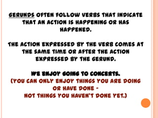 Gerunds often follow verbs that indicate
    that an action is happening or has
                happened.

The action expressed by the verb comes at
    the same time or after the action
         expressed by the gerund.

      We enjoy going to concerts.
(you can only enjoy things you are doing
             or have done –
    not things you haven’t done yet.)
 