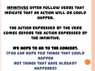 Infinitives often follow verbs that
indicate that an action will or could
                happen.

  The action expressed by the verb
comes before the action expressed by
            the infinitive.

    We hope to go to the concert.
 (You can hope for things that could
               happen
    not things that have already
             happened)
 