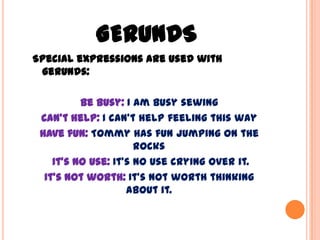 GERUNDS
Special expressions are used with
 gerunds:

          Be busy: I am busy sewing
 Can’t help: I can’t help feeling this way
 Have fun: Tommy has fun jumping on the
                      rocks
    It’s no use: It’s no use crying over it.
  It’s not worth: It’s not worth thinking
                    about it.
 
