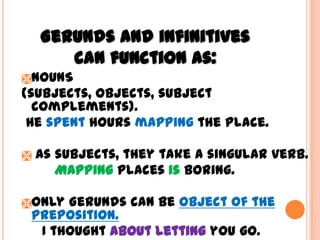 Gerunds and infinitives
       can function as:
NOUNS
(subjects, objects, subject
  complements).
 He spent hours mapping the place.

   As subjects, they take a singular verb.
       Mapping places is boring.

Only Gerunds can be object of the
 preposition.
  I thought about letting you go.
 