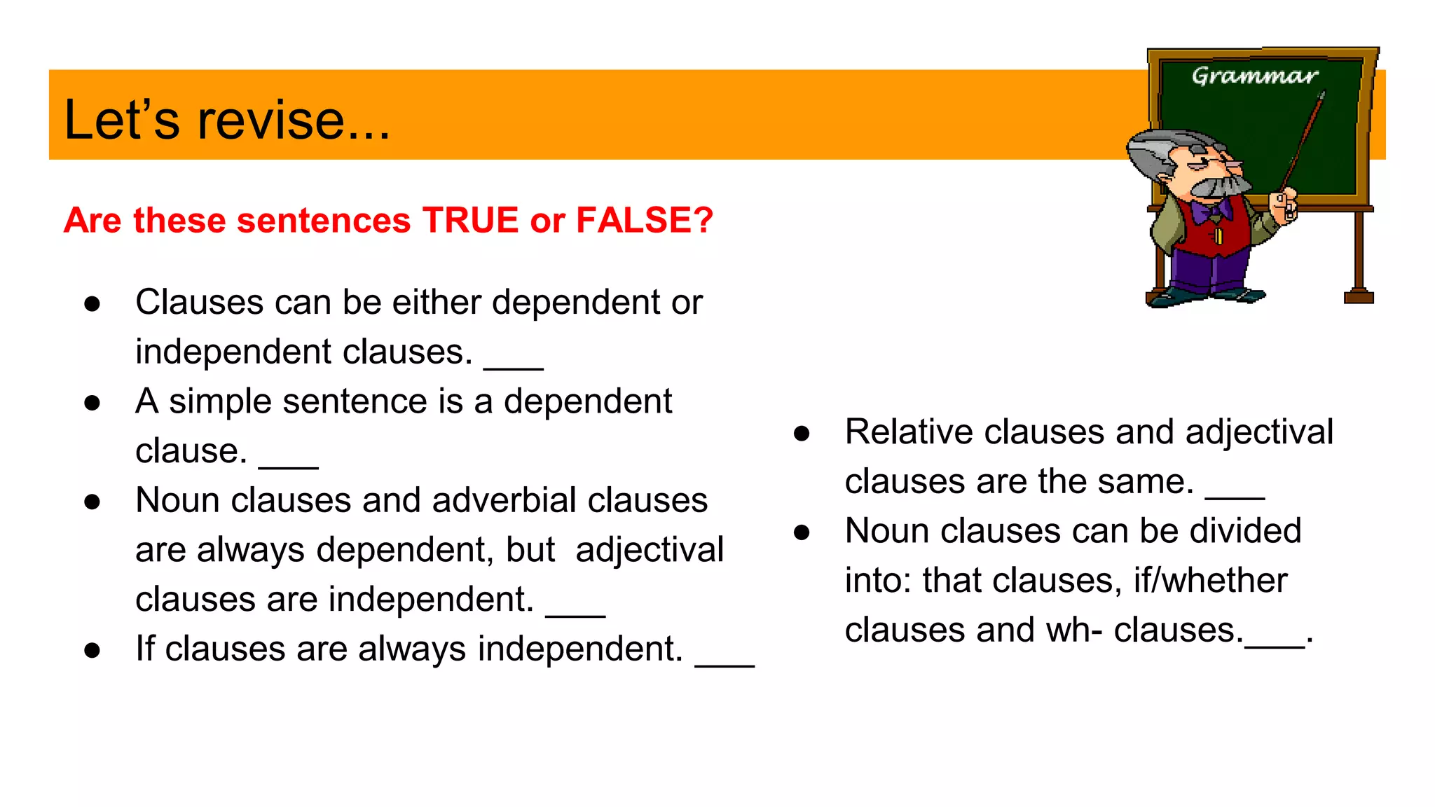 Let’s revise...
Are these sentences TRUE or FALSE?
● Clauses can be either dependent or
independent clauses. ___
● A simple sentence is a dependent
clause. ___
● Noun clauses and adverbial clauses
are always dependent, but adjectival
clauses are independent. ___
● If clauses are always independent. ___
● Relative clauses and adjectival
clauses are the same. ___
● Noun clauses can be divided
into: that clauses, if/whether
clauses and wh- clauses.___.
 