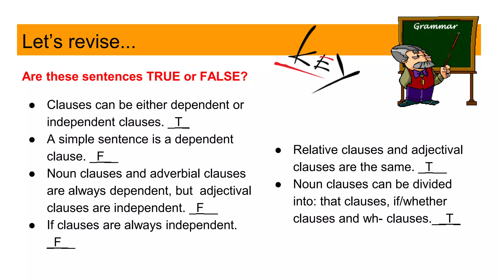 Let’s revise...
Are these sentences TRUE or FALSE?
● Clauses can be either dependent or
independent clauses. _T_
● A simple sentence is a dependent
clause. _F__
● Noun clauses and adverbial clauses
are always dependent, but adjectival
clauses are independent. _F__
● If clauses are always independent.
_F__
● Relative clauses and adjectival
clauses are the same. _T__
● Noun clauses can be divided
into: that clauses, if/whether
clauses and wh- clauses.__T_
 