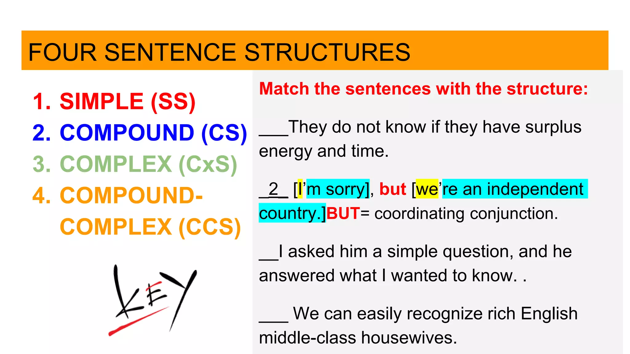 FOUR SENTENCE STRUCTURES
1. SIMPLE (SS)
2. COMPOUND (CS)
3. COMPLEX (CxS)
4. COMPOUND-
COMPLEX (CCS)
Match the sentences with the structure:
___They do not know if they have surplus
energy and time.
_2_ [I’m sorry], but [we’re an independent
country.]BUT= coordinating conjunction.
__I asked him a simple question, and he
answered what I wanted to know. .
___ We can easily recognize rich English
middle-class housewives.
 