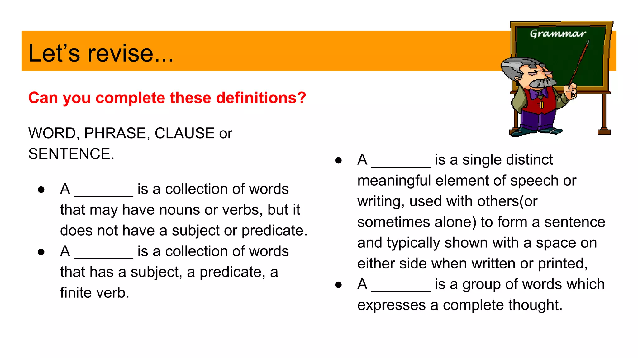 Let’s revise...
Can you complete these definitions?
WORD, PHRASE, CLAUSE or
SENTENCE.
● A _______ is a collection of words
that may have nouns or verbs, but it
does not have a subject or predicate.
● A _______ is a collection of words
that has a subject, a predicate, a
finite verb.
● A _______ is a single distinct
meaningful element of speech or
writing, used with others(or
sometimes alone) to form a sentence
and typically shown with a space on
either side when written or printed,
● A _______ is a group of words which
expresses a complete thought.
 