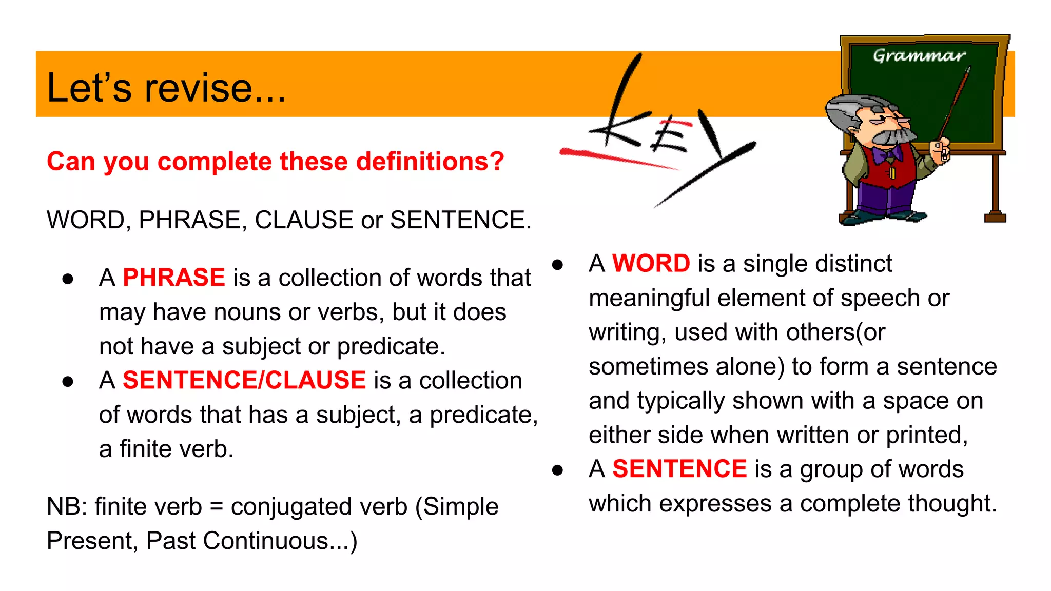 Let’s revise...
Can you complete these definitions?
WORD, PHRASE, CLAUSE or SENTENCE.
● A PHRASE is a collection of words that
may have nouns or verbs, but it does
not have a subject or predicate.
● A SENTENCE/CLAUSE is a collection
of words that has a subject, a predicate,
a finite verb.
NB: finite verb = conjugated verb (Simple
Present, Past Continuous...)
● A WORD is a single distinct
meaningful element of speech or
writing, used with others(or
sometimes alone) to form a sentence
and typically shown with a space on
either side when written or printed,
● A SENTENCE is a group of words
which expresses a complete thought.
 