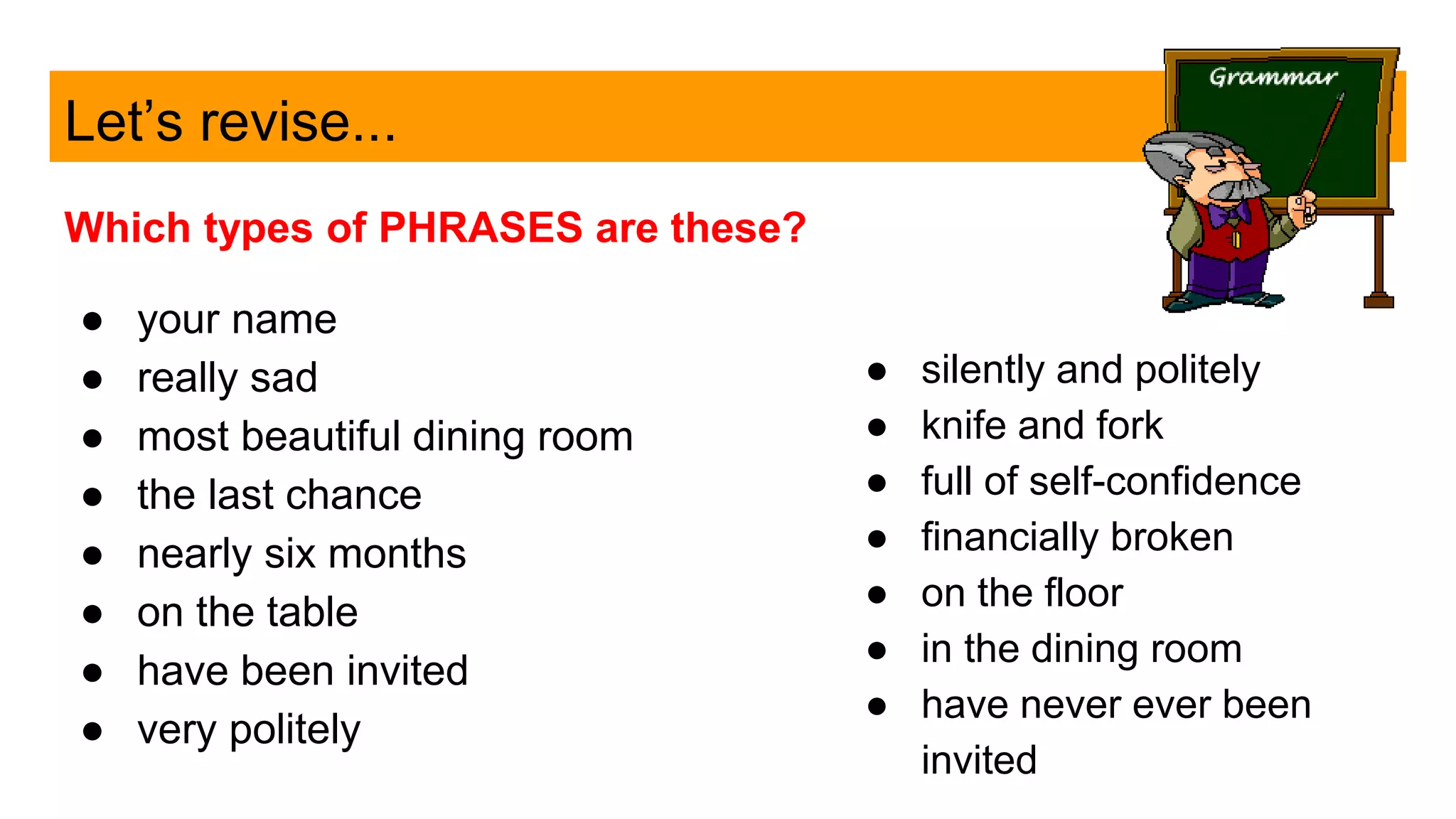 Let’s revise...
Which types of PHRASES are these?
● your name
● really sad
● most beautiful dining room
● the last chance
● nearly six months
● on the table
● have been invited
● very politely
● silently and politely
● knife and fork
● full of self-confidence
● financially broken
● on the floor
● in the dining room
● have never ever been
invited
 