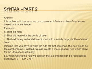 Syntax –part 2Answer.It is problematic because we can create an infinite number of sentences based on that sentence.Example:a. That old man.b. That old man with the bottle of beerc. That extremely old and decrepit man with a nearly empty bottle of cheap beer.Imagine that you have tp write the rule for that sentence, the rule would be too cumbersome…Instead, we can create a more general rule which allow for the idea of constituency.So, when writing the rule we can say that a sentence can be represented as follows: S -> NP V NP