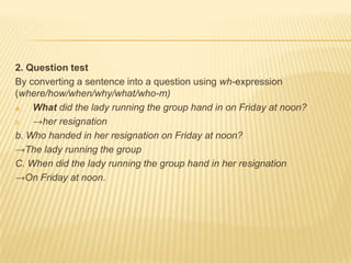 2. Question testBy converting a sentence into a question using wh-expression (where/how/when/why/what/who-m)What did the lady running the group hand in on Friday at noon?->her resignation b. Who handed in her resignation on Friday at noon?->The lady running the groupC. When did the lady running the group hand in her resignation->On Friday at noon.