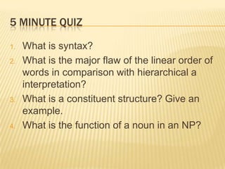 5 minute quiz What is syntax? What is the major flaw of the linear order of words in comparison with hierarchical a interpretation? What is a constituent structure? Give an example. What is the function of a noun in an NP? 