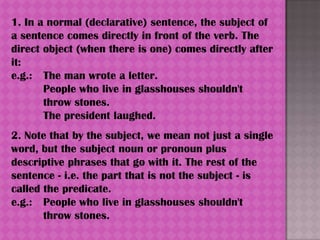 1. In a normal (declarative) sentence, the subject of
a sentence comes directly in front of the verb. The
direct object (when there is one) comes directly after
it:
e.g.: The man wrote a letter.
       People who live in glasshouses shouldn't
       throw stones.
       The president laughed.
2. Note that by the subject, we mean not just a single
word, but the subject noun or pronoun plus
descriptive phrases that go with it. The rest of the
sentence - i.e. the part that is not the subject - is
called the predicate.
e.g.: People who live in glasshouses shouldn't
       throw stones.
 