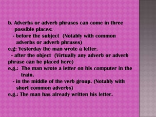 b. Adverbs or adverb phrases can come in three
   possible places:
  - before the subject (Notably with common
    adverbs or adverb phrases)
e.g: Yesterday the man wrote a letter.
 - after the object (Virtually any adverb or adverb
phrase can be placed here)
e.g.: The man wrote a letter on his computer in the
      train.
  - in the middle of the verb group. (Notably with
    short common adverbs)
e.g.: The man has already written his letter.
 