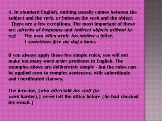 4. In standard English, nothing usually comes between the
subject and the verb, or between the verb and the object.
 There are a few exceptions. The most important of these
are adverbs of frequency and indirect objects without to.
e.g:    The man often wrote his mother a letter.
        I sometimes give my dog a bone.

If you always apply these few simple rules, you will not
make too many word order problems in English. The
examples above are deliberately simple - but the rules can
be applied even to complex sentences, with subordinate
and coordinated clauses.

The director, [who often told his staff (to
work harder),] never left the office before [he had checked
his e-mail.]
 
