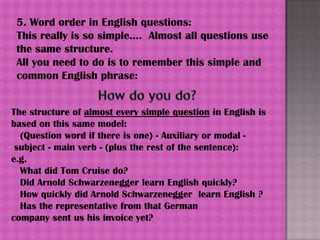 5. Word order in English questions:
 This really is so simple.... Almost all questions use
 the same structure.
 All you need to do is to remember this simple and
 common English phrase:


The structure of almost every simple question in English is
based on this same model:
  (Question word if there is one) - Auxiliary or modal -
 subject - main verb - (plus the rest of the sentence):
e.g.
  What did Tom Cruise do?
  Did Arnold Schwarzenegger learn English quickly?
  How quickly did Arnold Schwarzenegger learn English ?
  Has the representative from that German
company sent us his invoice yet?
 