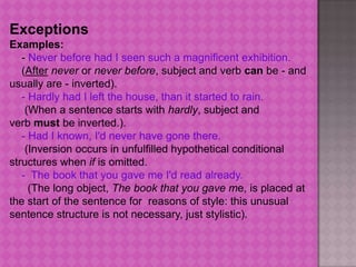 Exceptions
Examples:
   - Never before had I seen such a magnificent exhibition.
   (After never or never before, subject and verb can be - and
usually are - inverted).
   - Hardly had I left the house, than it started to rain.
    (When a sentence starts with hardly, subject and
verb must be inverted.).
   - Had I known, I'd never have gone there.
    (Inversion occurs in unfulfilled hypothetical conditional
structures when if is omitted.
   - The book that you gave me I'd read already.
     (The long object, The book that you gave me, is placed at
the start of the sentence for reasons of style: this unusual
sentence structure is not necessary, just stylistic).
 