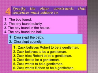 Specify the other constraints             that
     sentences must adhere to.

1. The boy found.
2. The boy found quickly.
3. The boy found in the house.
4. The boy found the ball.
   1. Dina slept the baby.
   2. Dina slept soundly.
     1. Zack believes Robert to be a gentleman.
     2. Zack believes to be a gentleman.
     3. Zack tries Robert to be a gentleman.
     4. Zack ties to be a gentleman.
     5. Zack wants to be a gentleman.
     6. Zack wants Robert to be a gentleman.
 