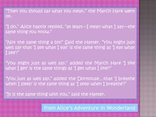 “Then you should say what you mean,” the March Hare went
on.

“I do,” Alice hastily replied, “at least—I mean what I say—the
same thing you know.”

“Not the same thing a bit!” Said the Hatter. “You might just
well say that „I see what I eat‟ is the same thing as „I eat what
I see‟!”

“You might just as well say,” added the March Hare „I like
what I get‟ is the same things as „I get what I like‟!”

“You just as well say,” added the Dormouse…that „I breathe
when I sleep‟ is the same thing as „I seep when I breathe‟!”

“It is the same thing with you,” said the Hatter.


                   from Alice’s Adventure in Wonderland
 