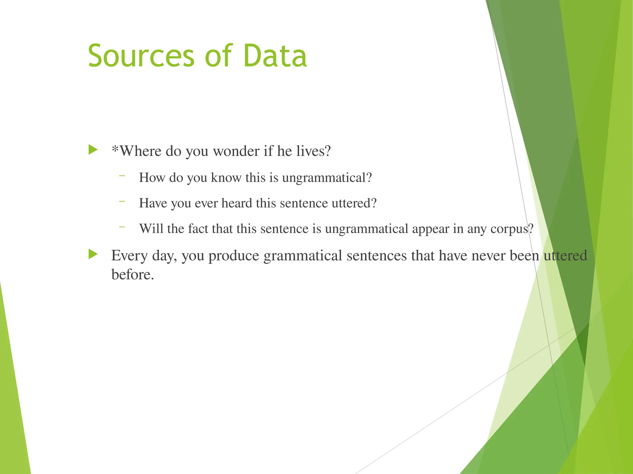 Sources of Data
 *Where do you wonder if he lives?
– How do you know this is ungrammatical?
– Have you ever heard this sentence uttered?
– Will the fact that this sentence is ungrammatical appear in any corpus?
 Every day, you produce grammatical sentences that have never been uttered
before.
 
