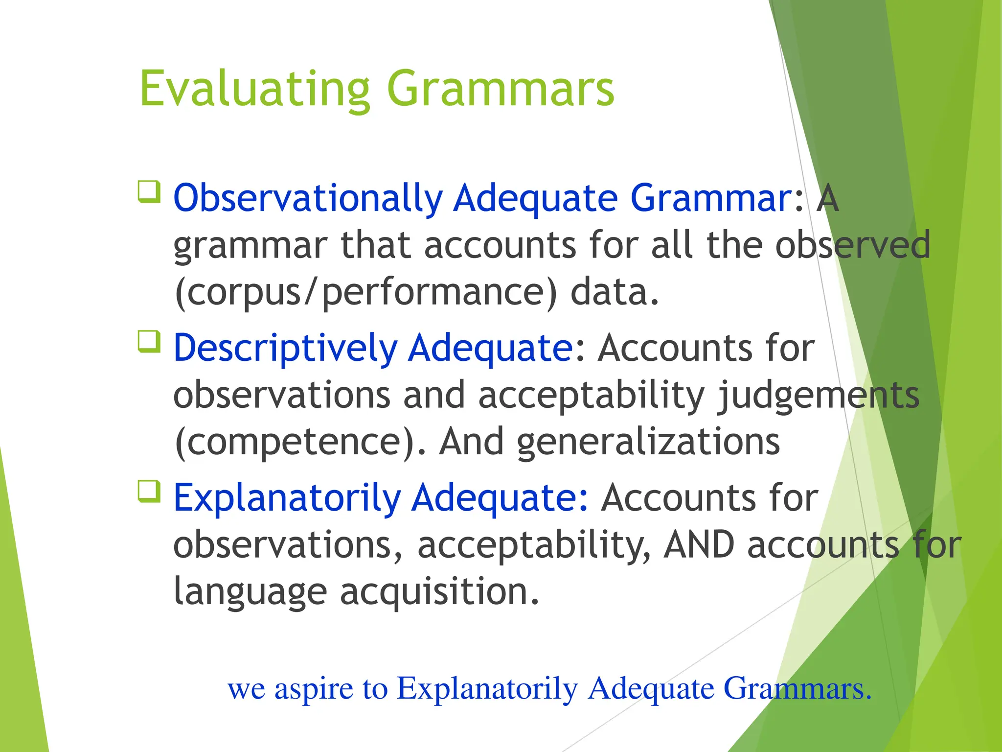 Evaluating Grammars
 Observationally Adequate Grammar: A
grammar that accounts for all the observed
(corpus/performance) data.
 Descriptively Adequate: Accounts for
observations and acceptability judgements
(competence). And generalizations
 Explanatorily Adequate: Accounts for
observations, acceptability, AND accounts for
language acquisition.
we aspire to Explanatorily Adequate Grammars.
 