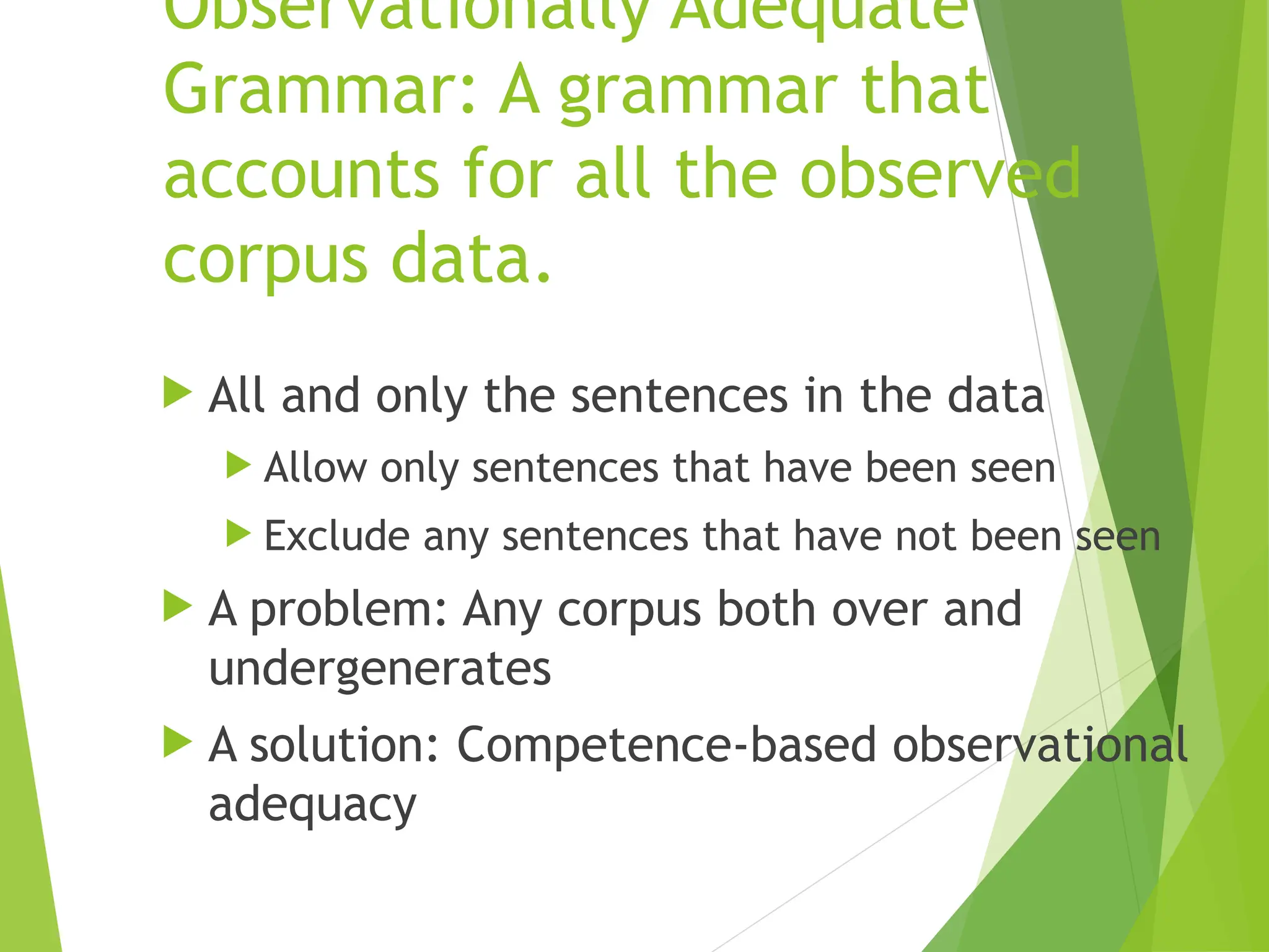 Observationally Adequate
Grammar: A grammar that
accounts for all the observed
corpus data.
 All and only the sentences in the data
 Allow only sentences that have been seen
 Exclude any sentences that have not been seen
 A problem: Any corpus both over and
undergenerates
 A solution: Competence-based observational
adequacy
 