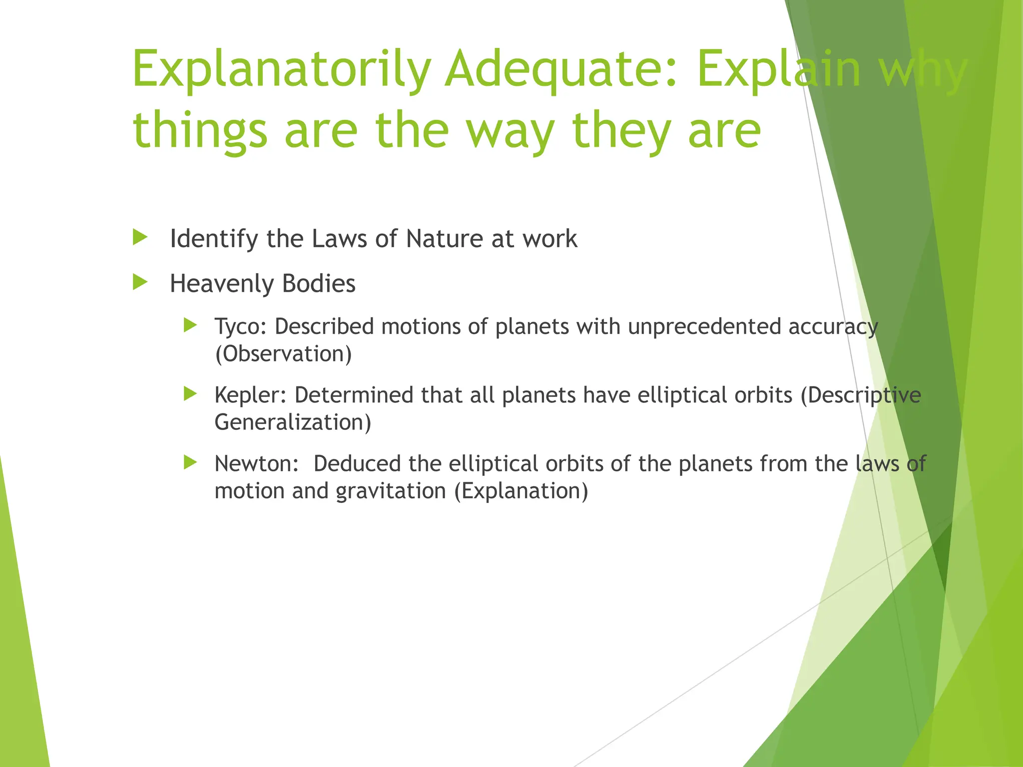 Explanatorily Adequate: Explain why
things are the way they are
 Identify the Laws of Nature at work
 Heavenly Bodies
 Tyco: Described motions of planets with unprecedented accuracy
(Observation)
 Kepler: Determined that all planets have elliptical orbits (Descriptive
Generalization)
 Newton: Deduced the elliptical orbits of the planets from the laws of
motion and gravitation (Explanation)
 
