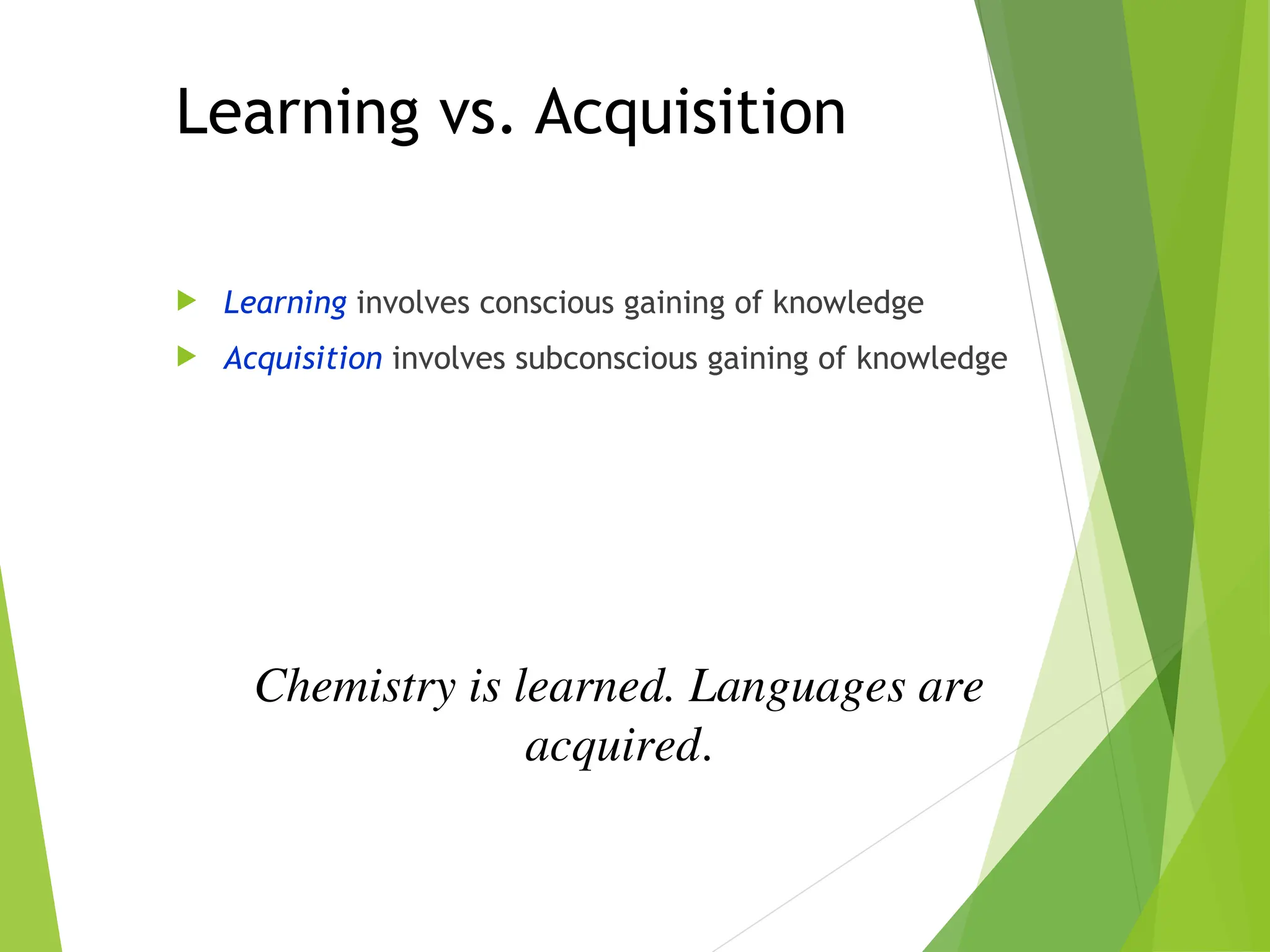 Learning vs. Acquisition
 Learning involves conscious gaining of knowledge
 Acquisition involves subconscious gaining of knowledge
Chemistry is learned. Languages are
acquired.
 
