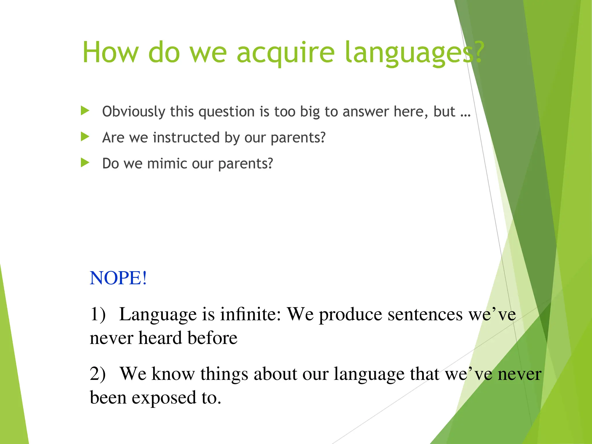 How do we acquire languages?
 Obviously this question is too big to answer here, but …
 Are we instructed by our parents?
 Do we mimic our parents?
NOPE!
1) Language is infinite: We produce sentences we’ve
never heard before
2) We know things about our language that we’ve never
been exposed to.
 