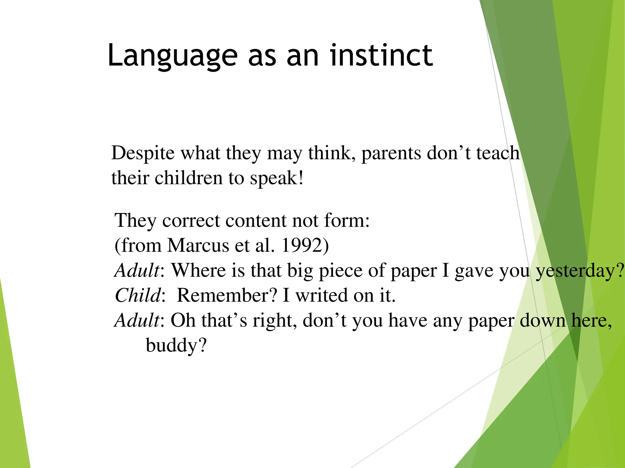 Language as an instinct
Despite what they may think, parents don’t teach
their children to speak!
They correct content not form:
(from Marcus et al. 1992)
Adult: Where is that big piece of paper I gave you yesterday?
Child: Remember? I writed on it.
Adult: Oh that’s right, don’t you have any paper down here,
buddy?
 