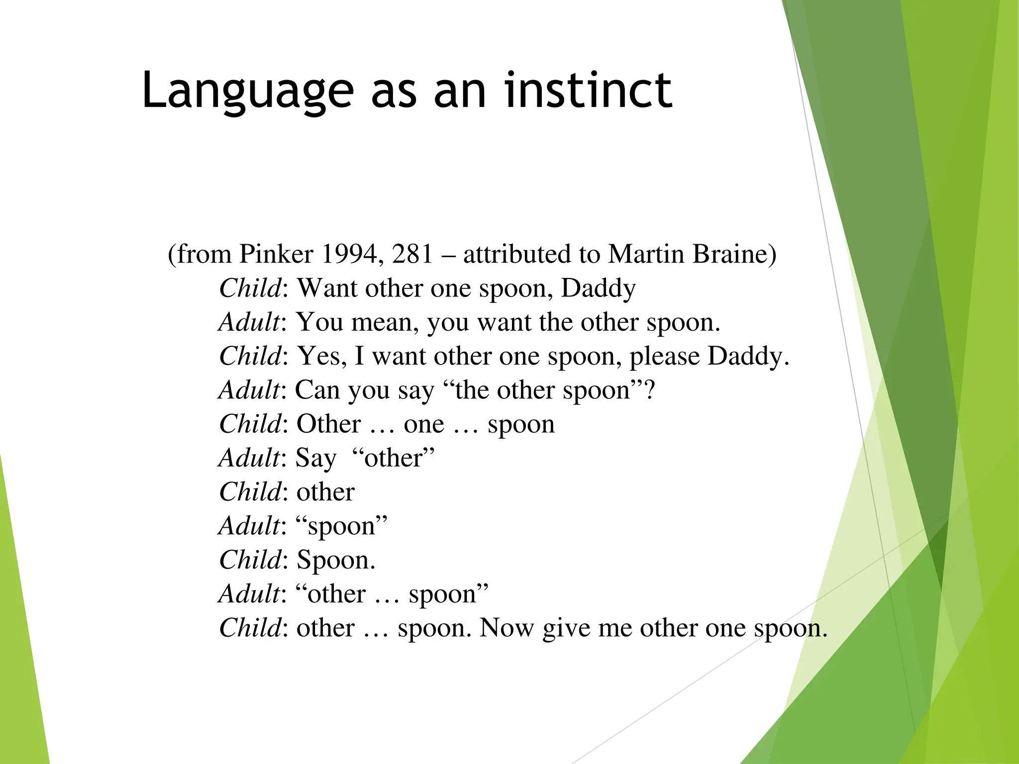 Language as an instinct
(from Pinker 1994, 281 – attributed to Martin Braine)
Child: Want other one spoon, Daddy
Adult: You mean, you want the other spoon.
Child: Yes, I want other one spoon, please Daddy.
Adult: Can you say “the other spoon”?
Child: Other … one … spoon
Adult: Say “other”
Child: other
Adult: “spoon”
Child: Spoon.
Adult: “other … spoon”
Child: other … spoon. Now give me other one spoon.
 