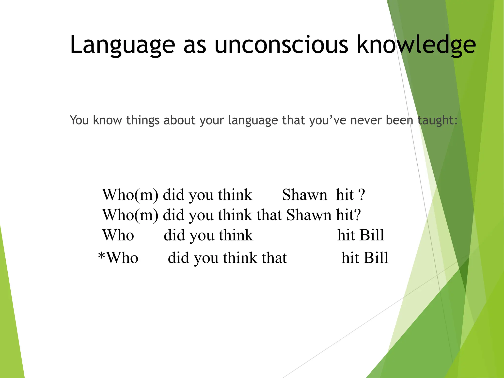 Language as unconscious knowledge
You know things about your language that you’ve never been taught:
Who(m) did you think Shawn hit ?
Who(m) did you think that Shawn hit?
Who did you think hit Bill
*Who did you think that hit Bill
 