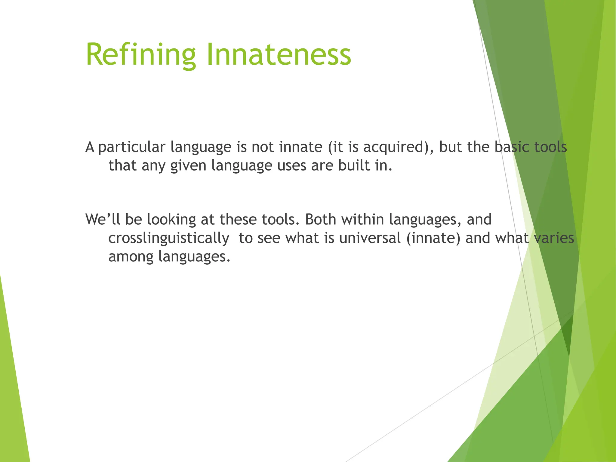 Refining Innateness
A particular language is not innate (it is acquired), but the basic tools
that any given language uses are built in.
We’ll be looking at these tools. Both within languages, and
crosslinguistically to see what is universal (innate) and what varies
among languages.
 