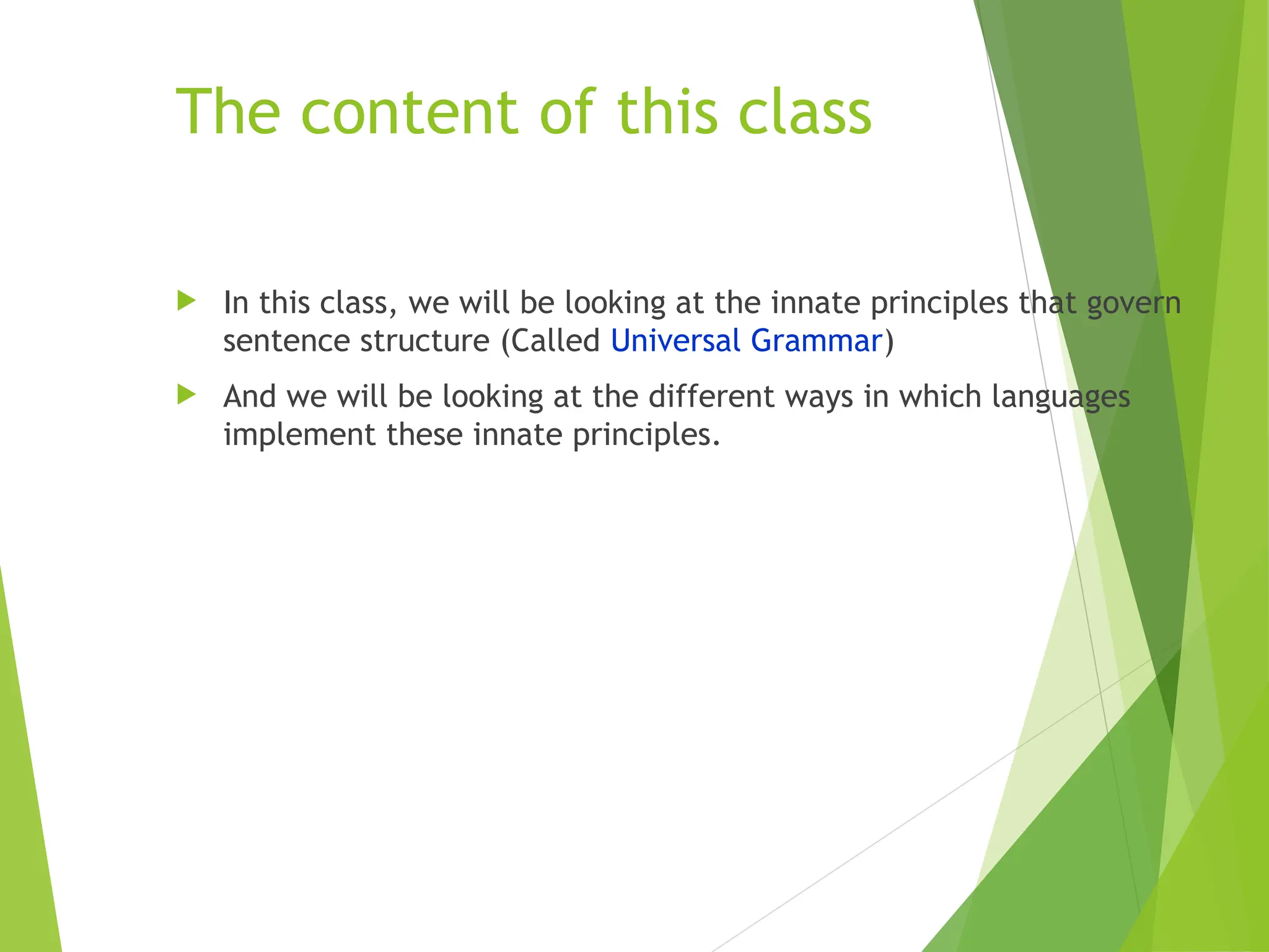 The content of this class
 In this class, we will be looking at the innate principles that govern
sentence structure (Called Universal Grammar)
 And we will be looking at the different ways in which languages
implement these innate principles.
 