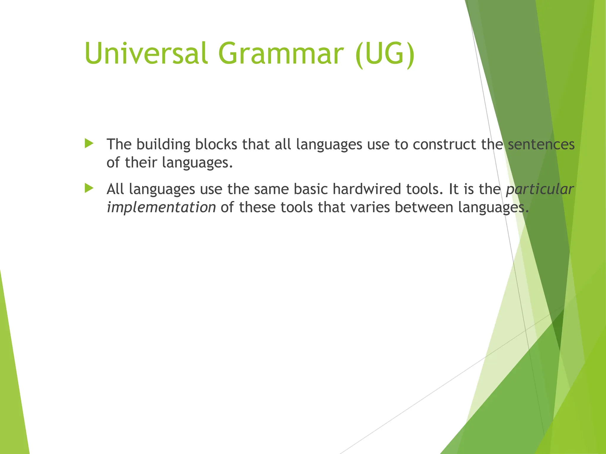 Universal Grammar (UG)
 The building blocks that all languages use to construct the sentences
of their languages.
 All languages use the same basic hardwired tools. It is the particular
implementation of these tools that varies between languages.
 