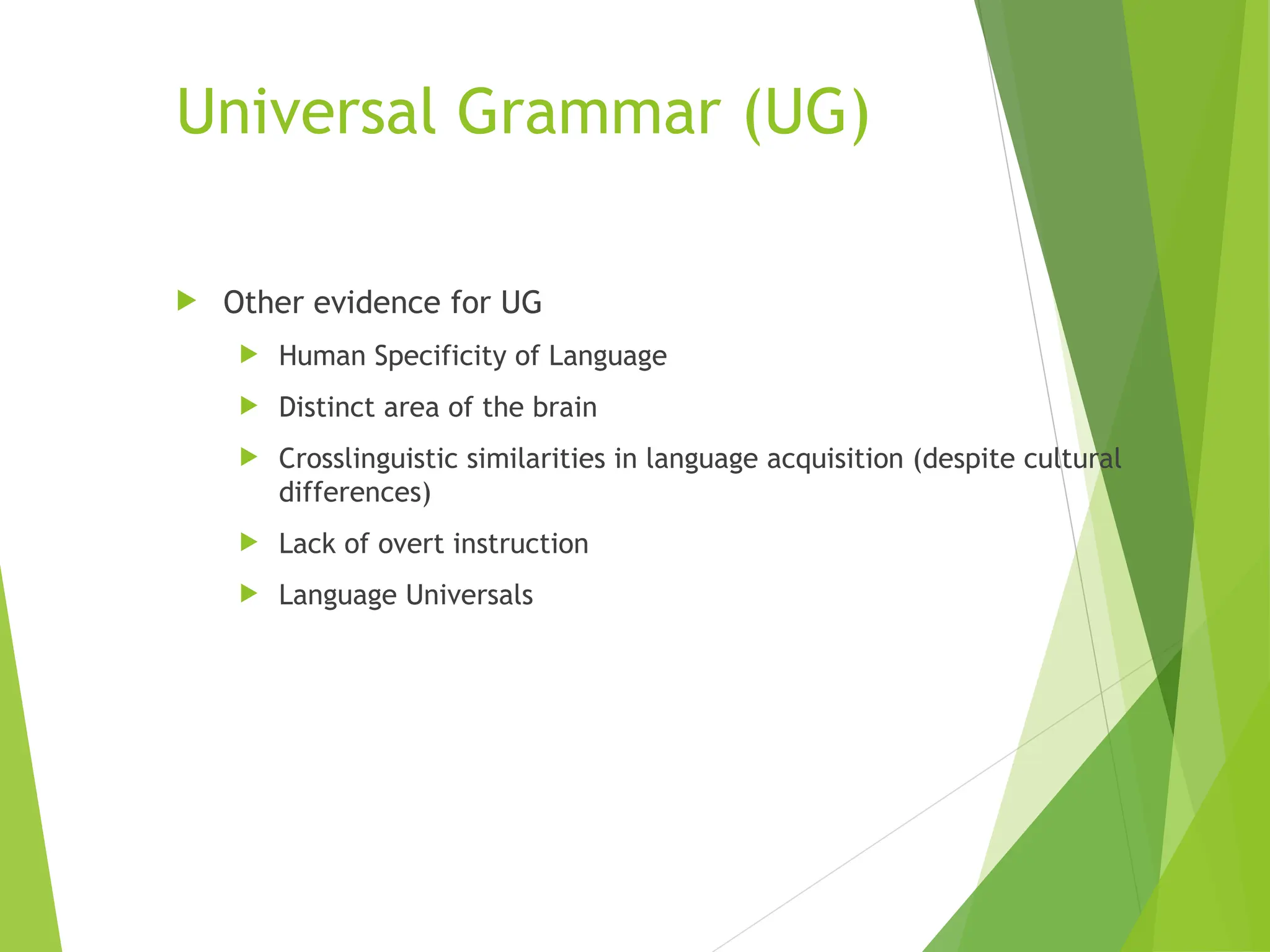 Universal Grammar (UG)
 Other evidence for UG
 Human Specificity of Language
 Distinct area of the brain
 Crosslinguistic similarities in language acquisition (despite cultural
differences)
 Lack of overt instruction
 Language Universals
 