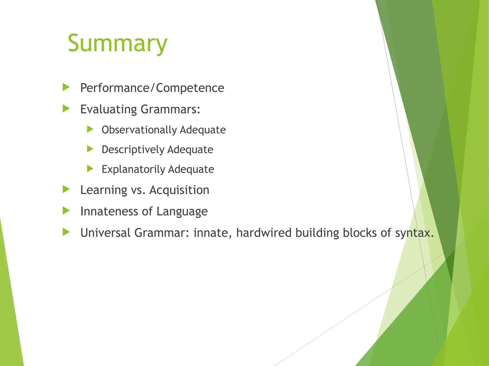Summary
 Performance/Competence
 Evaluating Grammars:
 Observationally Adequate
 Descriptively Adequate
 Explanatorily Adequate
 Learning vs. Acquisition
 Innateness of Language
 Universal Grammar: innate, hardwired building blocks of syntax.
 